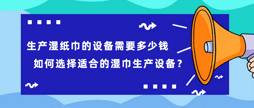 生產(chǎn)濕紙巾的設備需要多少錢，如何選擇適合的濕巾生產(chǎn)設備？