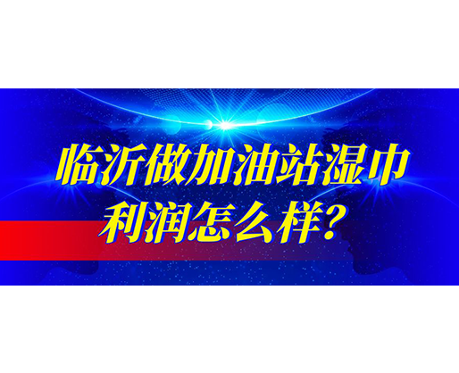 臨沂做加油站濕巾利潤怎么樣？